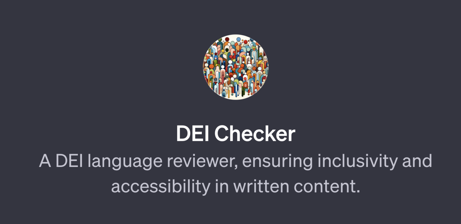 Use the DEI Checker, a GTP built in OpenAI, to ensure that your emails, blog posts, social media copy and the like are written in an inclusive and accessible way.
